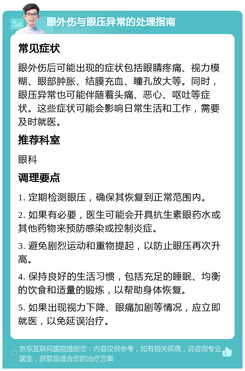 眼外伤与眼压异常的处理指南 常见症状 眼外伤后可能出现的症状包括眼睛疼痛、视力模糊、眼部肿胀、结膜充血、瞳孔放大等。同时，眼压异常也可能伴随着头痛、恶心、呕吐等症状。这些症状可能会影响日常生活和工作，需要及时就医。 推荐科室 眼科 调理要点 1. 定期检测眼压，确保其恢复到正常范围内。 2. 如果有必要，医生可能会开具抗生素眼药水或其他药物来预防感染或控制炎症。 3. 避免剧烈运动和重物提起，以防止眼压再次升高。 4. 保持良好的生活习惯，包括充足的睡眠、均衡的饮食和适量的锻炼，以帮助身体恢复。 5. 如果出现视力下降、眼痛加剧等情况，应立即就医，以免延误治疗。