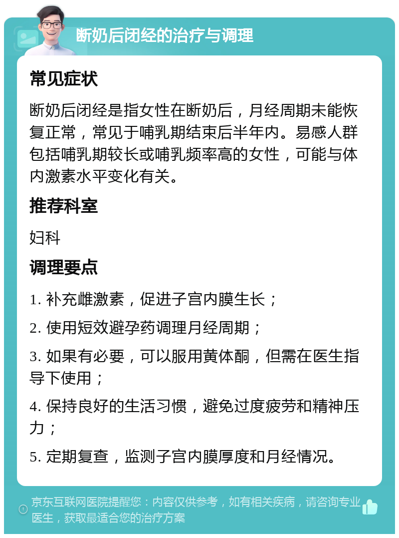 断奶后闭经的治疗与调理 常见症状 断奶后闭经是指女性在断奶后，月经周期未能恢复正常，常见于哺乳期结束后半年内。易感人群包括哺乳期较长或哺乳频率高的女性，可能与体内激素水平变化有关。 推荐科室 妇科 调理要点 1. 补充雌激素，促进子宫内膜生长； 2. 使用短效避孕药调理月经周期； 3. 如果有必要，可以服用黄体酮，但需在医生指导下使用； 4. 保持良好的生活习惯，避免过度疲劳和精神压力； 5. 定期复查，监测子宫内膜厚度和月经情况。