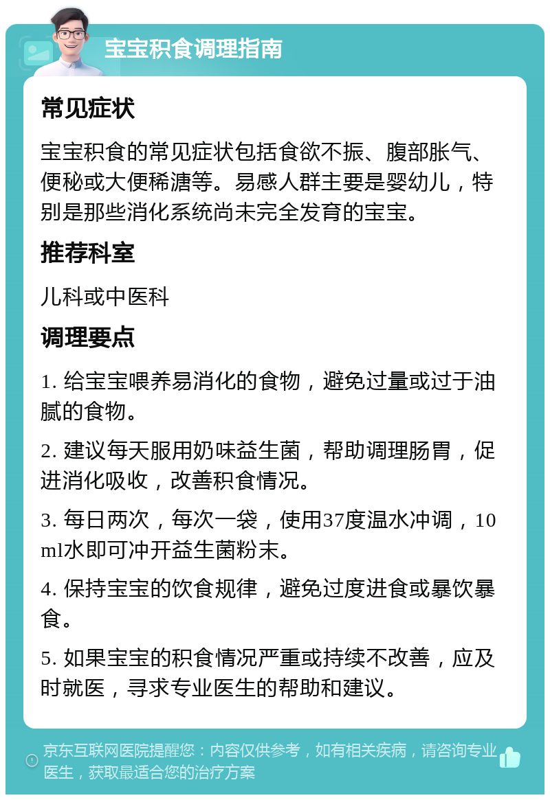 宝宝积食调理指南 常见症状 宝宝积食的常见症状包括食欲不振、腹部胀气、便秘或大便稀溏等。易感人群主要是婴幼儿，特别是那些消化系统尚未完全发育的宝宝。 推荐科室 儿科或中医科 调理要点 1. 给宝宝喂养易消化的食物，避免过量或过于油腻的食物。 2. 建议每天服用奶味益生菌，帮助调理肠胃，促进消化吸收，改善积食情况。 3. 每日两次，每次一袋，使用37度温水冲调，10ml水即可冲开益生菌粉末。 4. 保持宝宝的饮食规律，避免过度进食或暴饮暴食。 5. 如果宝宝的积食情况严重或持续不改善，应及时就医，寻求专业医生的帮助和建议。