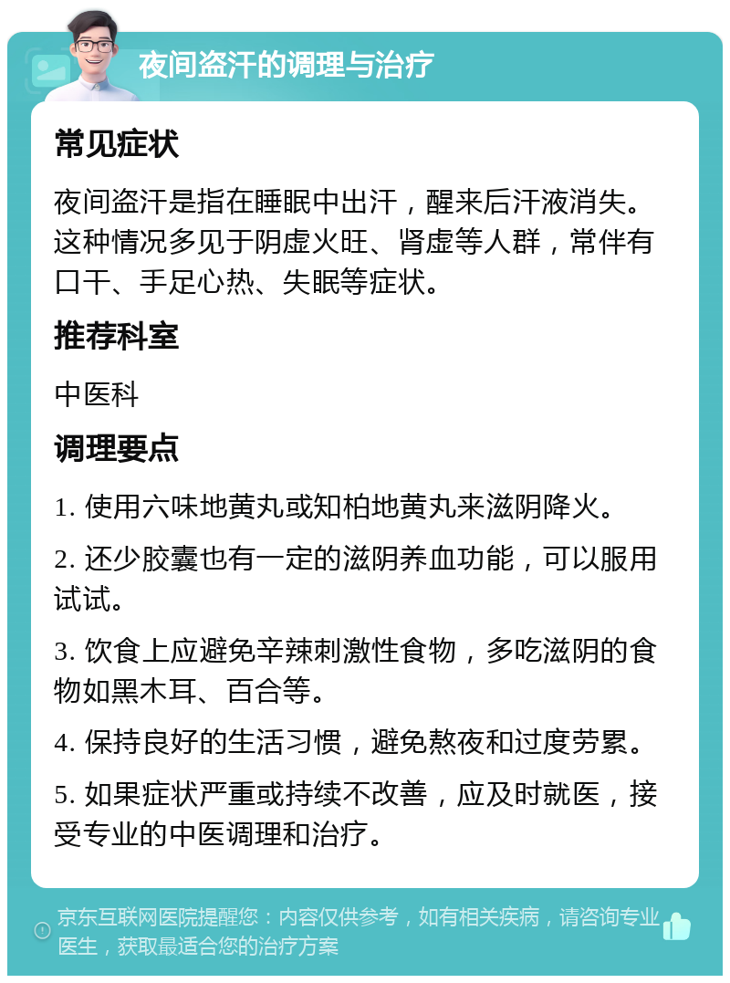 夜间盗汗的调理与治疗 常见症状 夜间盗汗是指在睡眠中出汗，醒来后汗液消失。这种情况多见于阴虚火旺、肾虚等人群，常伴有口干、手足心热、失眠等症状。 推荐科室 中医科 调理要点 1. 使用六味地黄丸或知柏地黄丸来滋阴降火。 2. 还少胶囊也有一定的滋阴养血功能，可以服用试试。 3. 饮食上应避免辛辣刺激性食物，多吃滋阴的食物如黑木耳、百合等。 4. 保持良好的生活习惯，避免熬夜和过度劳累。 5. 如果症状严重或持续不改善，应及时就医，接受专业的中医调理和治疗。