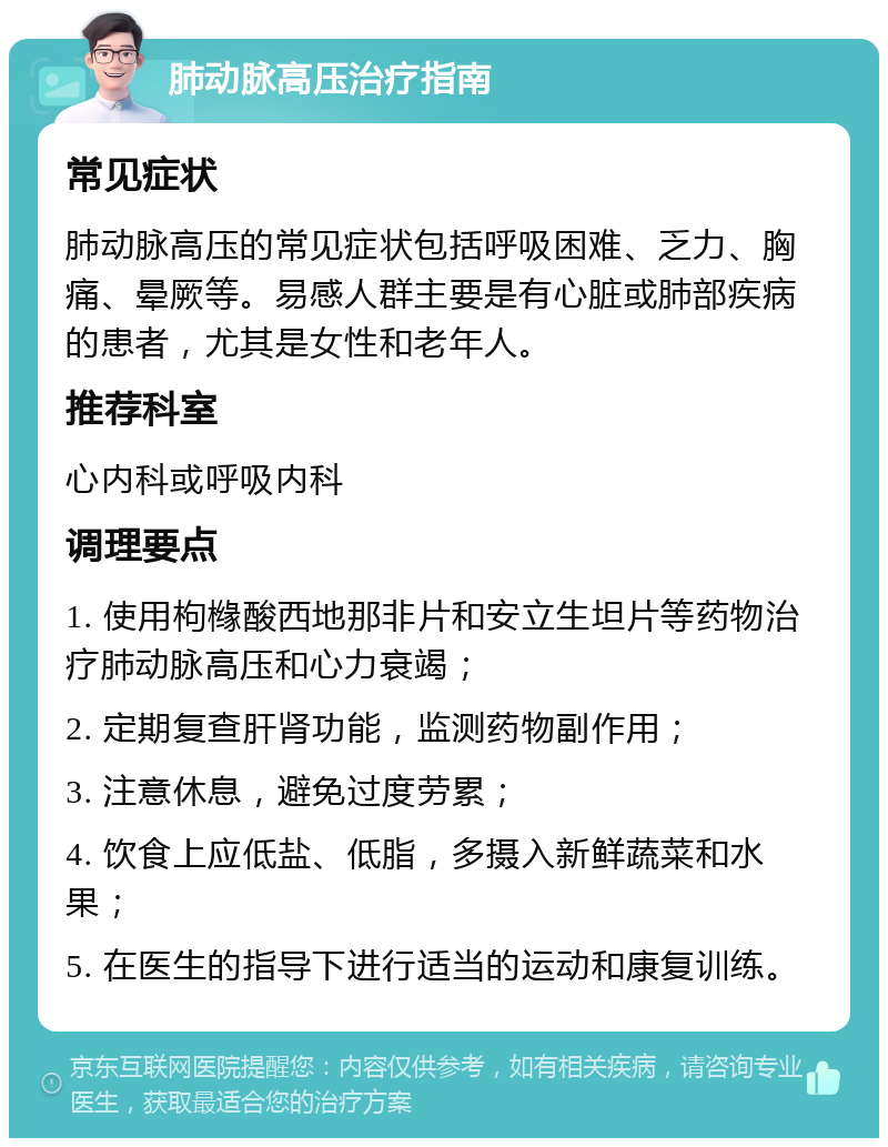 肺动脉高压治疗指南 常见症状 肺动脉高压的常见症状包括呼吸困难、乏力、胸痛、晕厥等。易感人群主要是有心脏或肺部疾病的患者，尤其是女性和老年人。 推荐科室 心内科或呼吸内科 调理要点 1. 使用枸橼酸西地那非片和安立生坦片等药物治疗肺动脉高压和心力衰竭； 2. 定期复查肝肾功能，监测药物副作用； 3. 注意休息，避免过度劳累； 4. 饮食上应低盐、低脂，多摄入新鲜蔬菜和水果； 5. 在医生的指导下进行适当的运动和康复训练。