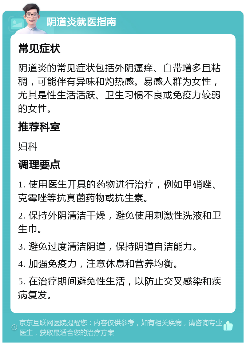 阴道炎就医指南 常见症状 阴道炎的常见症状包括外阴瘙痒、白带增多且粘稠，可能伴有异味和灼热感。易感人群为女性，尤其是性生活活跃、卫生习惯不良或免疫力较弱的女性。 推荐科室 妇科 调理要点 1. 使用医生开具的药物进行治疗，例如甲硝唑、克霉唑等抗真菌药物或抗生素。 2. 保持外阴清洁干燥，避免使用刺激性洗液和卫生巾。 3. 避免过度清洁阴道，保持阴道自洁能力。 4. 加强免疫力，注意休息和营养均衡。 5. 在治疗期间避免性生活，以防止交叉感染和疾病复发。