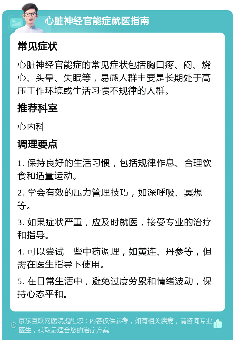 心脏神经官能症就医指南 常见症状 心脏神经官能症的常见症状包括胸口疼、闷、烧心、头晕、失眠等，易感人群主要是长期处于高压工作环境或生活习惯不规律的人群。 推荐科室 心内科 调理要点 1. 保持良好的生活习惯，包括规律作息、合理饮食和适量运动。 2. 学会有效的压力管理技巧，如深呼吸、冥想等。 3. 如果症状严重，应及时就医，接受专业的治疗和指导。 4. 可以尝试一些中药调理，如黄连、丹参等，但需在医生指导下使用。 5. 在日常生活中，避免过度劳累和情绪波动，保持心态平和。