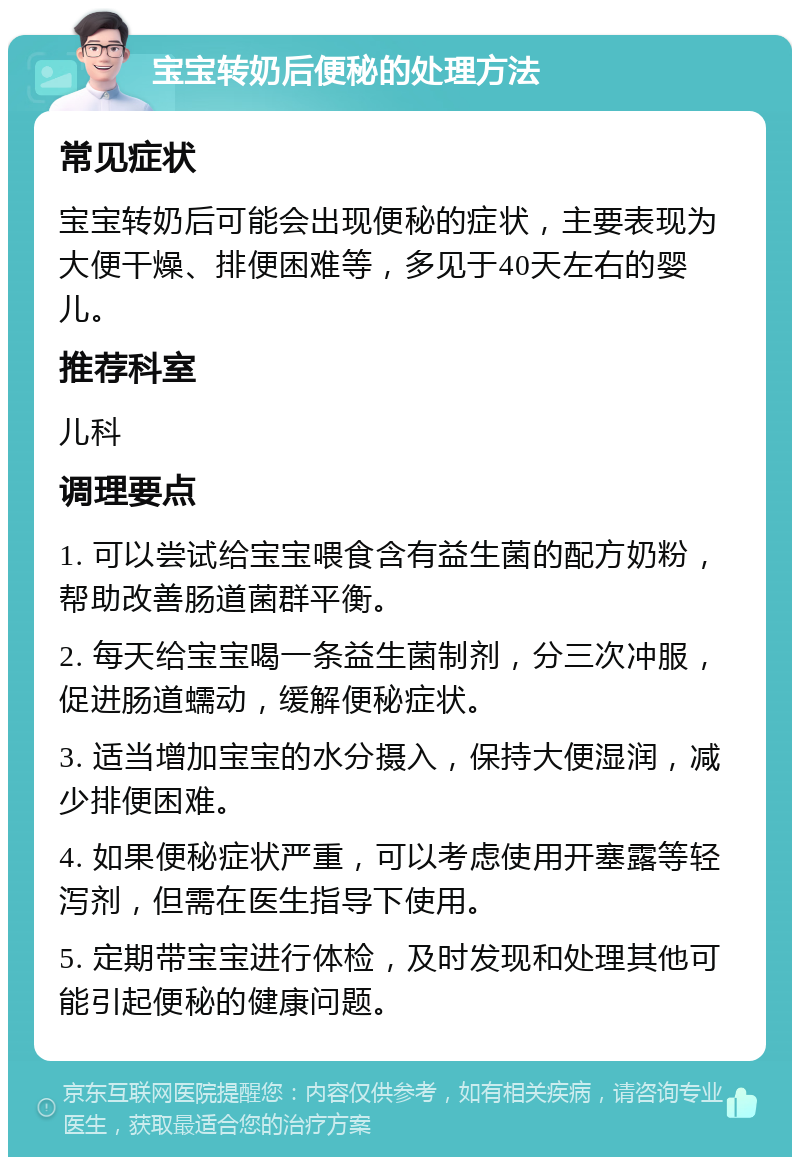 宝宝转奶后便秘的处理方法 常见症状 宝宝转奶后可能会出现便秘的症状，主要表现为大便干燥、排便困难等，多见于40天左右的婴儿。 推荐科室 儿科 调理要点 1. 可以尝试给宝宝喂食含有益生菌的配方奶粉，帮助改善肠道菌群平衡。 2. 每天给宝宝喝一条益生菌制剂，分三次冲服，促进肠道蠕动，缓解便秘症状。 3. 适当增加宝宝的水分摄入，保持大便湿润，减少排便困难。 4. 如果便秘症状严重，可以考虑使用开塞露等轻泻剂，但需在医生指导下使用。 5. 定期带宝宝进行体检，及时发现和处理其他可能引起便秘的健康问题。