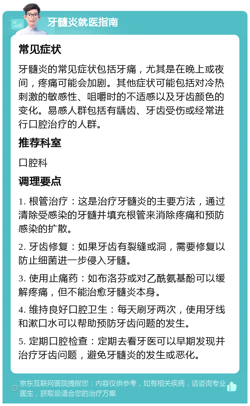 牙髓炎就医指南 常见症状 牙髓炎的常见症状包括牙痛，尤其是在晚上或夜间，疼痛可能会加剧。其他症状可能包括对冷热刺激的敏感性、咀嚼时的不适感以及牙齿颜色的变化。易感人群包括有龋齿、牙齿受伤或经常进行口腔治疗的人群。 推荐科室 口腔科 调理要点 1. 根管治疗：这是治疗牙髓炎的主要方法，通过清除受感染的牙髓并填充根管来消除疼痛和预防感染的扩散。 2. 牙齿修复：如果牙齿有裂缝或洞，需要修复以防止细菌进一步侵入牙髓。 3. 使用止痛药：如布洛芬或对乙酰氨基酚可以缓解疼痛，但不能治愈牙髓炎本身。 4. 维持良好口腔卫生：每天刷牙两次，使用牙线和漱口水可以帮助预防牙齿问题的发生。 5. 定期口腔检查：定期去看牙医可以早期发现并治疗牙齿问题，避免牙髓炎的发生或恶化。