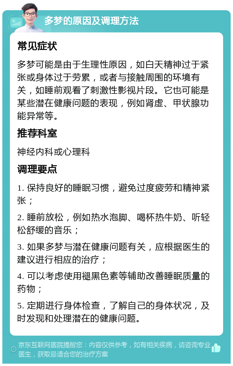 多梦的原因及调理方法 常见症状 多梦可能是由于生理性原因，如白天精神过于紧张或身体过于劳累，或者与接触周围的环境有关，如睡前观看了刺激性影视片段。它也可能是某些潜在健康问题的表现，例如肾虚、甲状腺功能异常等。 推荐科室 神经内科或心理科 调理要点 1. 保持良好的睡眠习惯，避免过度疲劳和精神紧张； 2. 睡前放松，例如热水泡脚、喝杯热牛奶、听轻松舒缓的音乐； 3. 如果多梦与潜在健康问题有关，应根据医生的建议进行相应的治疗； 4. 可以考虑使用褪黑色素等辅助改善睡眠质量的药物； 5. 定期进行身体检查，了解自己的身体状况，及时发现和处理潜在的健康问题。