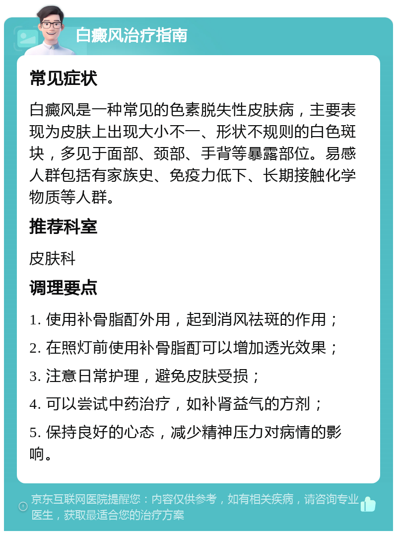 白癜风治疗指南 常见症状 白癜风是一种常见的色素脱失性皮肤病，主要表现为皮肤上出现大小不一、形状不规则的白色斑块，多见于面部、颈部、手背等暴露部位。易感人群包括有家族史、免疫力低下、长期接触化学物质等人群。 推荐科室 皮肤科 调理要点 1. 使用补骨脂酊外用，起到消风祛斑的作用； 2. 在照灯前使用补骨脂酊可以增加透光效果； 3. 注意日常护理，避免皮肤受损； 4. 可以尝试中药治疗，如补肾益气的方剂； 5. 保持良好的心态，减少精神压力对病情的影响。