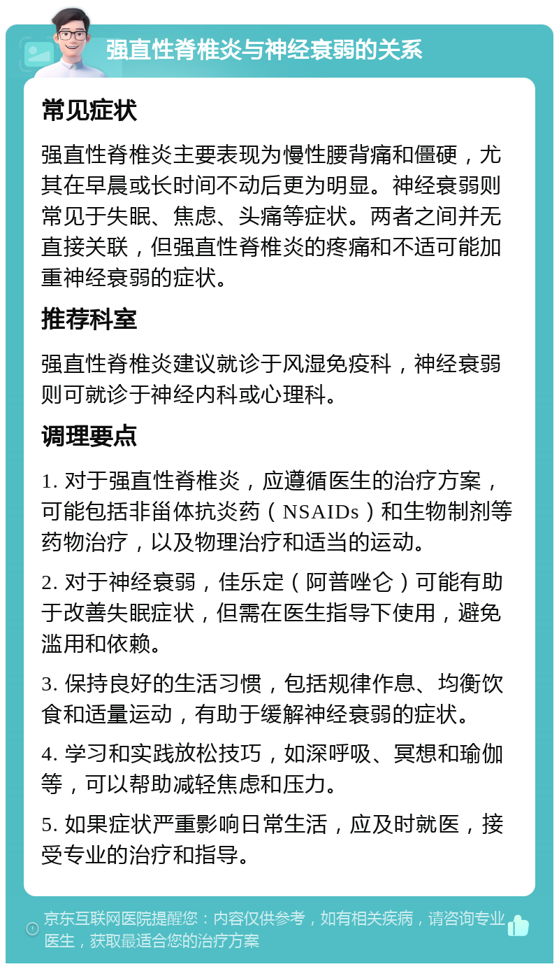 强直性脊椎炎与神经衰弱的关系 常见症状 强直性脊椎炎主要表现为慢性腰背痛和僵硬，尤其在早晨或长时间不动后更为明显。神经衰弱则常见于失眠、焦虑、头痛等症状。两者之间并无直接关联，但强直性脊椎炎的疼痛和不适可能加重神经衰弱的症状。 推荐科室 强直性脊椎炎建议就诊于风湿免疫科，神经衰弱则可就诊于神经内科或心理科。 调理要点 1. 对于强直性脊椎炎，应遵循医生的治疗方案，可能包括非甾体抗炎药（NSAIDs）和生物制剂等药物治疗，以及物理治疗和适当的运动。 2. 对于神经衰弱，佳乐定（阿普唑仑）可能有助于改善失眠症状，但需在医生指导下使用，避免滥用和依赖。 3. 保持良好的生活习惯，包括规律作息、均衡饮食和适量运动，有助于缓解神经衰弱的症状。 4. 学习和实践放松技巧，如深呼吸、冥想和瑜伽等，可以帮助减轻焦虑和压力。 5. 如果症状严重影响日常生活，应及时就医，接受专业的治疗和指导。