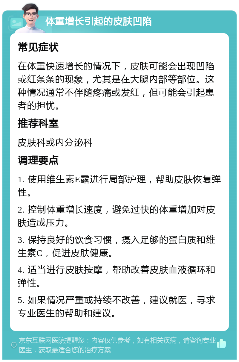 体重增长引起的皮肤凹陷 常见症状 在体重快速增长的情况下，皮肤可能会出现凹陷或红条条的现象，尤其是在大腿内部等部位。这种情况通常不伴随疼痛或发红，但可能会引起患者的担忧。 推荐科室 皮肤科或内分泌科 调理要点 1. 使用维生素E露进行局部护理，帮助皮肤恢复弹性。 2. 控制体重增长速度，避免过快的体重增加对皮肤造成压力。 3. 保持良好的饮食习惯，摄入足够的蛋白质和维生素C，促进皮肤健康。 4. 适当进行皮肤按摩，帮助改善皮肤血液循环和弹性。 5. 如果情况严重或持续不改善，建议就医，寻求专业医生的帮助和建议。