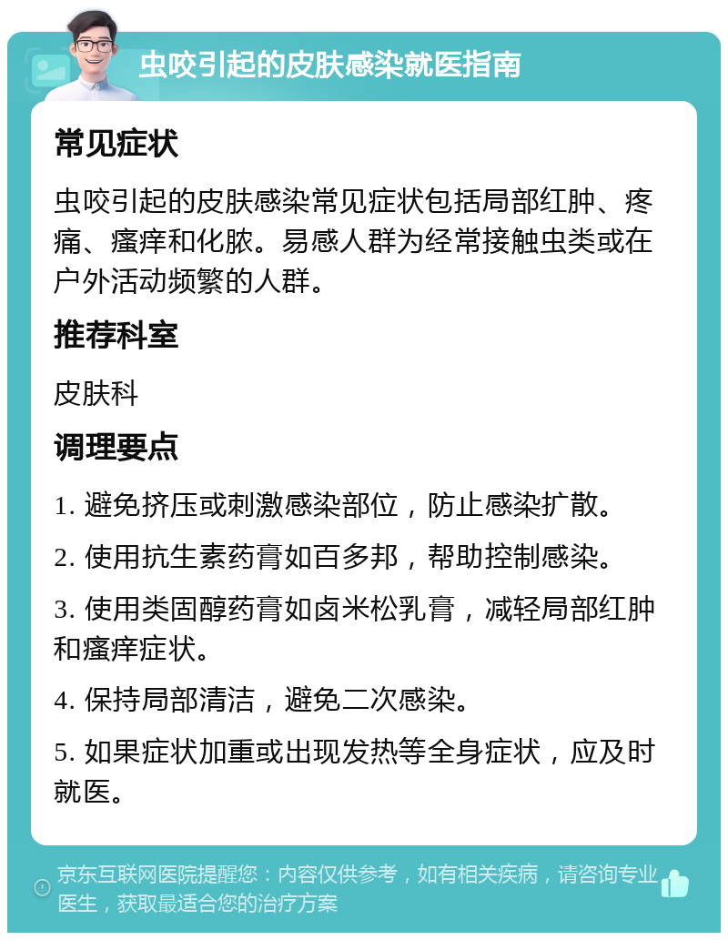 虫咬引起的皮肤感染就医指南 常见症状 虫咬引起的皮肤感染常见症状包括局部红肿、疼痛、瘙痒和化脓。易感人群为经常接触虫类或在户外活动频繁的人群。 推荐科室 皮肤科 调理要点 1. 避免挤压或刺激感染部位，防止感染扩散。 2. 使用抗生素药膏如百多邦，帮助控制感染。 3. 使用类固醇药膏如卤米松乳膏，减轻局部红肿和瘙痒症状。 4. 保持局部清洁，避免二次感染。 5. 如果症状加重或出现发热等全身症状，应及时就医。