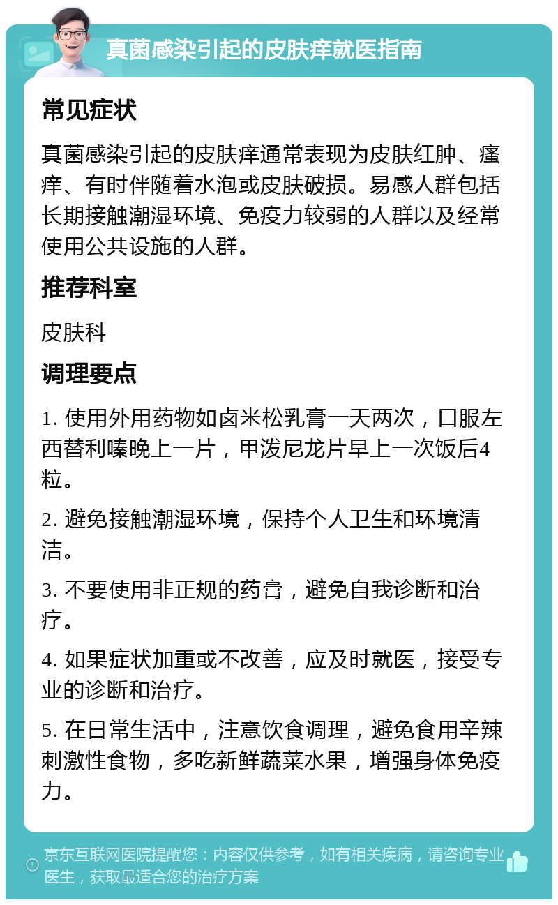 真菌感染引起的皮肤痒就医指南 常见症状 真菌感染引起的皮肤痒通常表现为皮肤红肿、瘙痒、有时伴随着水泡或皮肤破损。易感人群包括长期接触潮湿环境、免疫力较弱的人群以及经常使用公共设施的人群。 推荐科室 皮肤科 调理要点 1. 使用外用药物如卤米松乳膏一天两次，口服左西替利嗪晚上一片，甲泼尼龙片早上一次饭后4粒。 2. 避免接触潮湿环境，保持个人卫生和环境清洁。 3. 不要使用非正规的药膏，避免自我诊断和治疗。 4. 如果症状加重或不改善，应及时就医，接受专业的诊断和治疗。 5. 在日常生活中，注意饮食调理，避免食用辛辣刺激性食物，多吃新鲜蔬菜水果，增强身体免疫力。