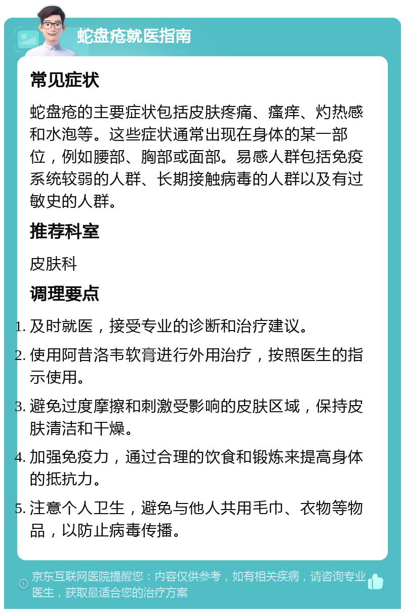 蛇盘疮就医指南 常见症状 蛇盘疮的主要症状包括皮肤疼痛、瘙痒、灼热感和水泡等。这些症状通常出现在身体的某一部位，例如腰部、胸部或面部。易感人群包括免疫系统较弱的人群、长期接触病毒的人群以及有过敏史的人群。 推荐科室 皮肤科 调理要点 及时就医，接受专业的诊断和治疗建议。 使用阿昔洛韦软膏进行外用治疗，按照医生的指示使用。 避免过度摩擦和刺激受影响的皮肤区域，保持皮肤清洁和干燥。 加强免疫力，通过合理的饮食和锻炼来提高身体的抵抗力。 注意个人卫生，避免与他人共用毛巾、衣物等物品，以防止病毒传播。