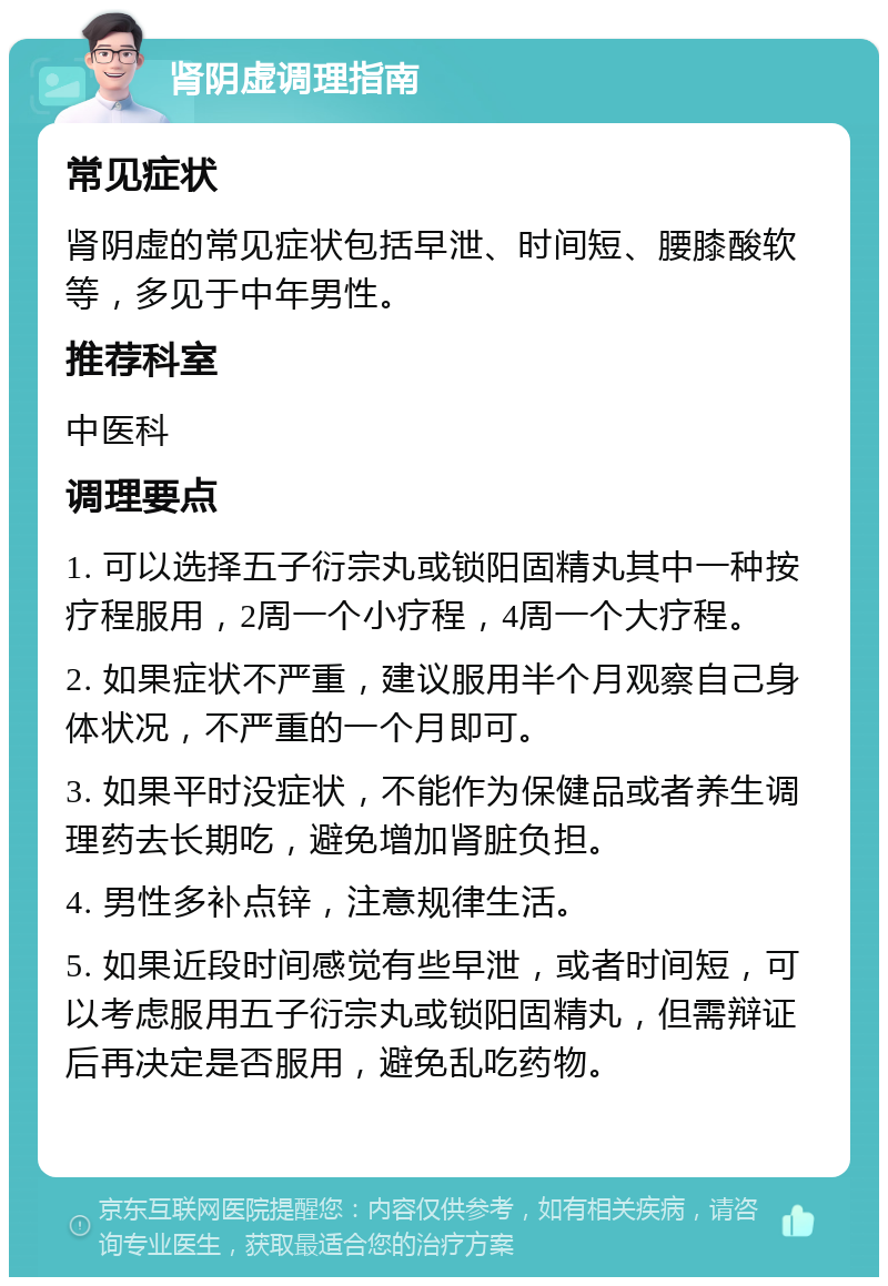 肾阴虚调理指南 常见症状 肾阴虚的常见症状包括早泄、时间短、腰膝酸软等，多见于中年男性。 推荐科室 中医科 调理要点 1. 可以选择五子衍宗丸或锁阳固精丸其中一种按疗程服用，2周一个小疗程，4周一个大疗程。 2. 如果症状不严重，建议服用半个月观察自己身体状况，不严重的一个月即可。 3. 如果平时没症状，不能作为保健品或者养生调理药去长期吃，避免增加肾脏负担。 4. 男性多补点锌，注意规律生活。 5. 如果近段时间感觉有些早泄，或者时间短，可以考虑服用五子衍宗丸或锁阳固精丸，但需辩证后再决定是否服用，避免乱吃药物。