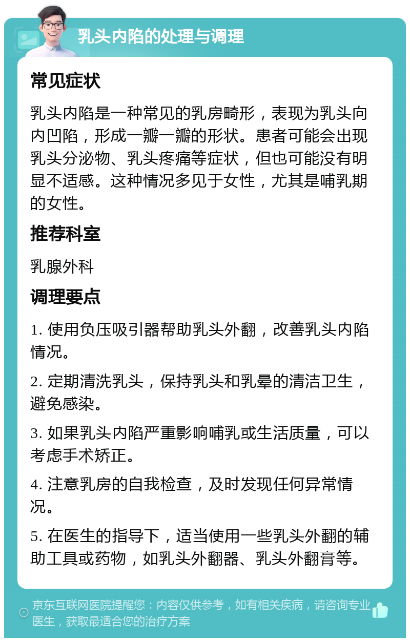 乳头内陷的处理与调理 常见症状 乳头内陷是一种常见的乳房畸形，表现为乳头向内凹陷，形成一瓣一瓣的形状。患者可能会出现乳头分泌物、乳头疼痛等症状，但也可能没有明显不适感。这种情况多见于女性，尤其是哺乳期的女性。 推荐科室 乳腺外科 调理要点 1. 使用负压吸引器帮助乳头外翻，改善乳头内陷情况。 2. 定期清洗乳头，保持乳头和乳晕的清洁卫生，避免感染。 3. 如果乳头内陷严重影响哺乳或生活质量，可以考虑手术矫正。 4. 注意乳房的自我检查，及时发现任何异常情况。 5. 在医生的指导下，适当使用一些乳头外翻的辅助工具或药物，如乳头外翻器、乳头外翻膏等。