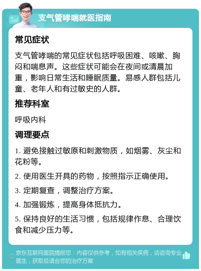 支气管哮喘就医指南 常见症状 支气管哮喘的常见症状包括呼吸困难、咳嗽、胸闷和喘息声。这些症状可能会在夜间或清晨加重，影响日常生活和睡眠质量。易感人群包括儿童、老年人和有过敏史的人群。 推荐科室 呼吸内科 调理要点 1. 避免接触过敏原和刺激物质，如烟雾、灰尘和花粉等。 2. 使用医生开具的药物，按照指示正确使用。 3. 定期复查，调整治疗方案。 4. 加强锻炼，提高身体抵抗力。 5. 保持良好的生活习惯，包括规律作息、合理饮食和减少压力等。