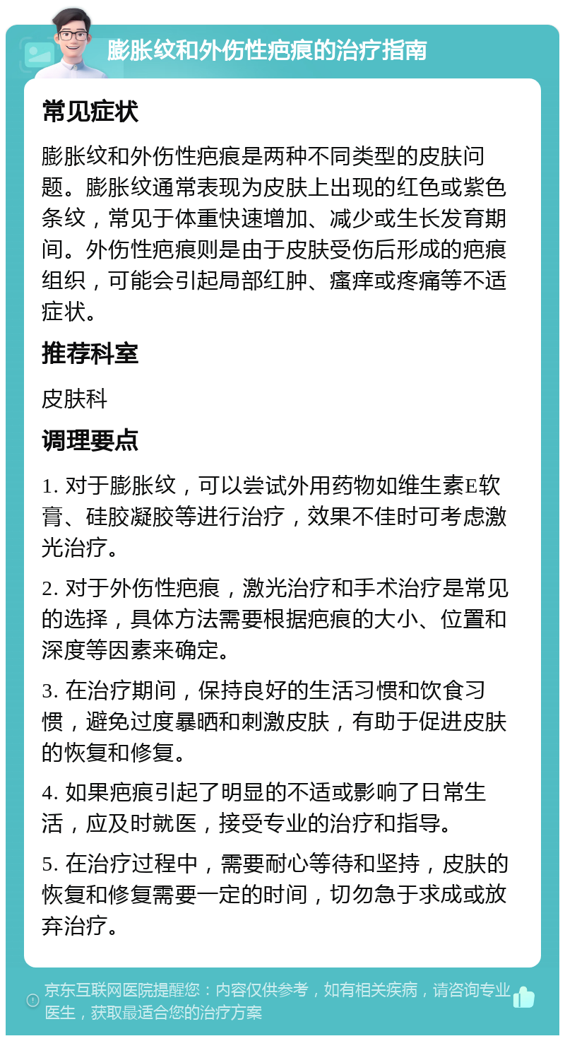 膨胀纹和外伤性疤痕的治疗指南 常见症状 膨胀纹和外伤性疤痕是两种不同类型的皮肤问题。膨胀纹通常表现为皮肤上出现的红色或紫色条纹，常见于体重快速增加、减少或生长发育期间。外伤性疤痕则是由于皮肤受伤后形成的疤痕组织，可能会引起局部红肿、瘙痒或疼痛等不适症状。 推荐科室 皮肤科 调理要点 1. 对于膨胀纹，可以尝试外用药物如维生素E软膏、硅胶凝胶等进行治疗，效果不佳时可考虑激光治疗。 2. 对于外伤性疤痕，激光治疗和手术治疗是常见的选择，具体方法需要根据疤痕的大小、位置和深度等因素来确定。 3. 在治疗期间，保持良好的生活习惯和饮食习惯，避免过度暴晒和刺激皮肤，有助于促进皮肤的恢复和修复。 4. 如果疤痕引起了明显的不适或影响了日常生活，应及时就医，接受专业的治疗和指导。 5. 在治疗过程中，需要耐心等待和坚持，皮肤的恢复和修复需要一定的时间，切勿急于求成或放弃治疗。