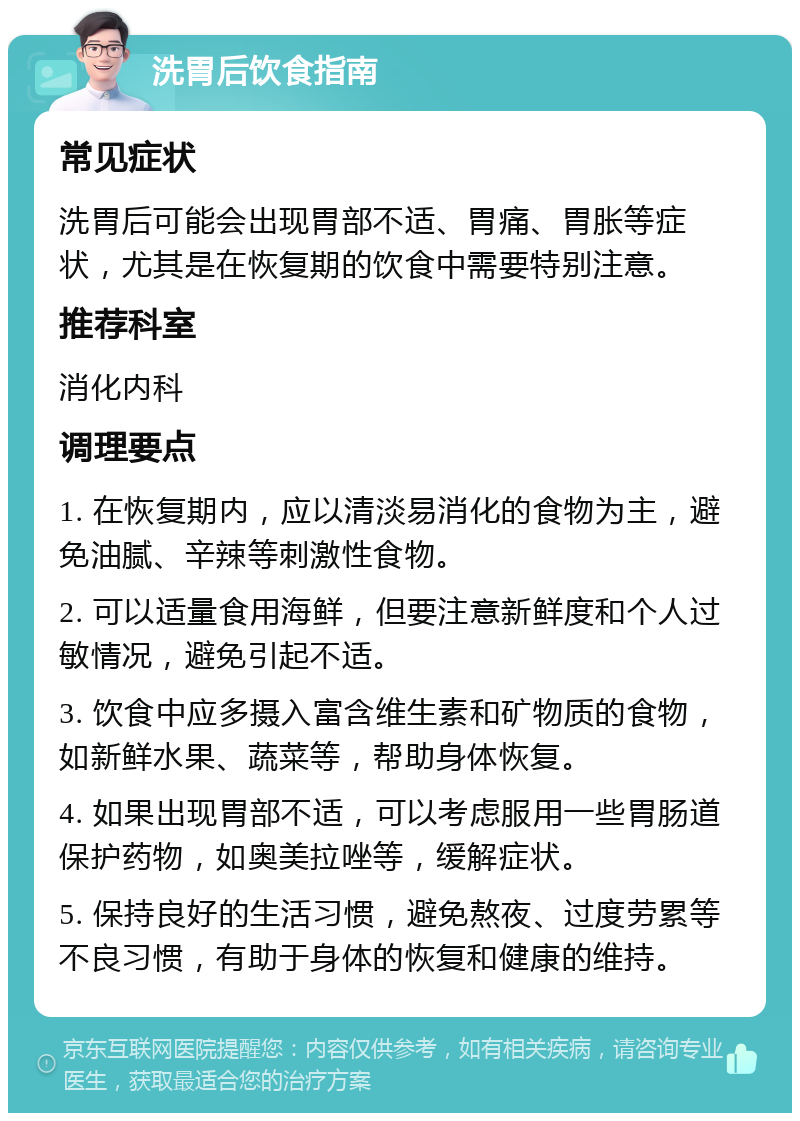 洗胃后饮食指南 常见症状 洗胃后可能会出现胃部不适、胃痛、胃胀等症状，尤其是在恢复期的饮食中需要特别注意。 推荐科室 消化内科 调理要点 1. 在恢复期内，应以清淡易消化的食物为主，避免油腻、辛辣等刺激性食物。 2. 可以适量食用海鲜，但要注意新鲜度和个人过敏情况，避免引起不适。 3. 饮食中应多摄入富含维生素和矿物质的食物，如新鲜水果、蔬菜等，帮助身体恢复。 4. 如果出现胃部不适，可以考虑服用一些胃肠道保护药物，如奥美拉唑等，缓解症状。 5. 保持良好的生活习惯，避免熬夜、过度劳累等不良习惯，有助于身体的恢复和健康的维持。