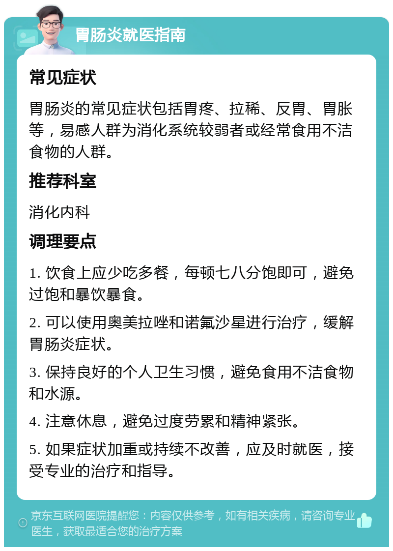 胃肠炎就医指南 常见症状 胃肠炎的常见症状包括胃疼、拉稀、反胃、胃胀等，易感人群为消化系统较弱者或经常食用不洁食物的人群。 推荐科室 消化内科 调理要点 1. 饮食上应少吃多餐，每顿七八分饱即可，避免过饱和暴饮暴食。 2. 可以使用奥美拉唑和诺氟沙星进行治疗，缓解胃肠炎症状。 3. 保持良好的个人卫生习惯，避免食用不洁食物和水源。 4. 注意休息，避免过度劳累和精神紧张。 5. 如果症状加重或持续不改善，应及时就医，接受专业的治疗和指导。