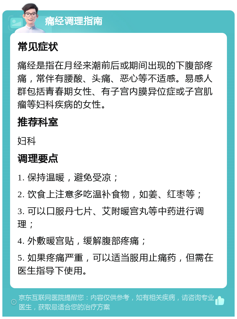 痛经调理指南 常见症状 痛经是指在月经来潮前后或期间出现的下腹部疼痛，常伴有腰酸、头痛、恶心等不适感。易感人群包括青春期女性、有子宫内膜异位症或子宫肌瘤等妇科疾病的女性。 推荐科室 妇科 调理要点 1. 保持温暖，避免受凉； 2. 饮食上注意多吃温补食物，如姜、红枣等； 3. 可以口服丹七片、艾附暖宫丸等中药进行调理； 4. 外敷暖宫贴，缓解腹部疼痛； 5. 如果疼痛严重，可以适当服用止痛药，但需在医生指导下使用。