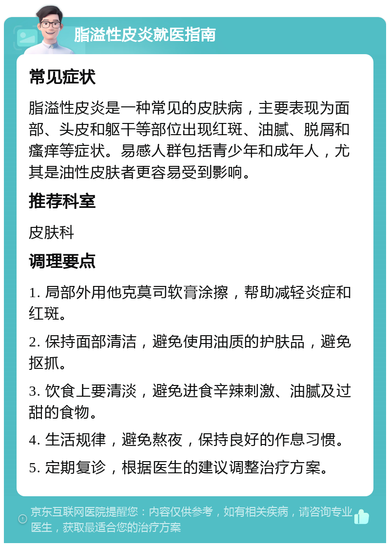 脂溢性皮炎就医指南 常见症状 脂溢性皮炎是一种常见的皮肤病，主要表现为面部、头皮和躯干等部位出现红斑、油腻、脱屑和瘙痒等症状。易感人群包括青少年和成年人，尤其是油性皮肤者更容易受到影响。 推荐科室 皮肤科 调理要点 1. 局部外用他克莫司软膏涂擦，帮助减轻炎症和红斑。 2. 保持面部清洁，避免使用油质的护肤品，避免抠抓。 3. 饮食上要清淡，避免进食辛辣刺激、油腻及过甜的食物。 4. 生活规律，避免熬夜，保持良好的作息习惯。 5. 定期复诊，根据医生的建议调整治疗方案。