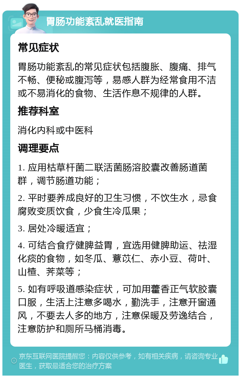 胃肠功能紊乱就医指南 常见症状 胃肠功能紊乱的常见症状包括腹胀、腹痛、排气不畅、便秘或腹泻等，易感人群为经常食用不洁或不易消化的食物、生活作息不规律的人群。 推荐科室 消化内科或中医科 调理要点 1. 应用枯草杆菌二联活菌肠溶胶囊改善肠道菌群，调节肠道功能； 2. 平时要养成良好的卫生习惯，不饮生水，忌食腐败变质饮食，少食生冷瓜果； 3. 居处冷暖适宜； 4. 可结合食疗健脾益胃，宜选用健脾助运、祛湿化痰的食物，如冬瓜、薏苡仁、赤小豆、荷叶、山楂、荠菜等； 5. 如有呼吸道感染症状，可加用藿香正气软胶囊口服，生活上注意多喝水，勤洗手，注意开窗通风，不要去人多的地方，注意保暖及劳逸结合，注意防护和厕所马桶消毒。