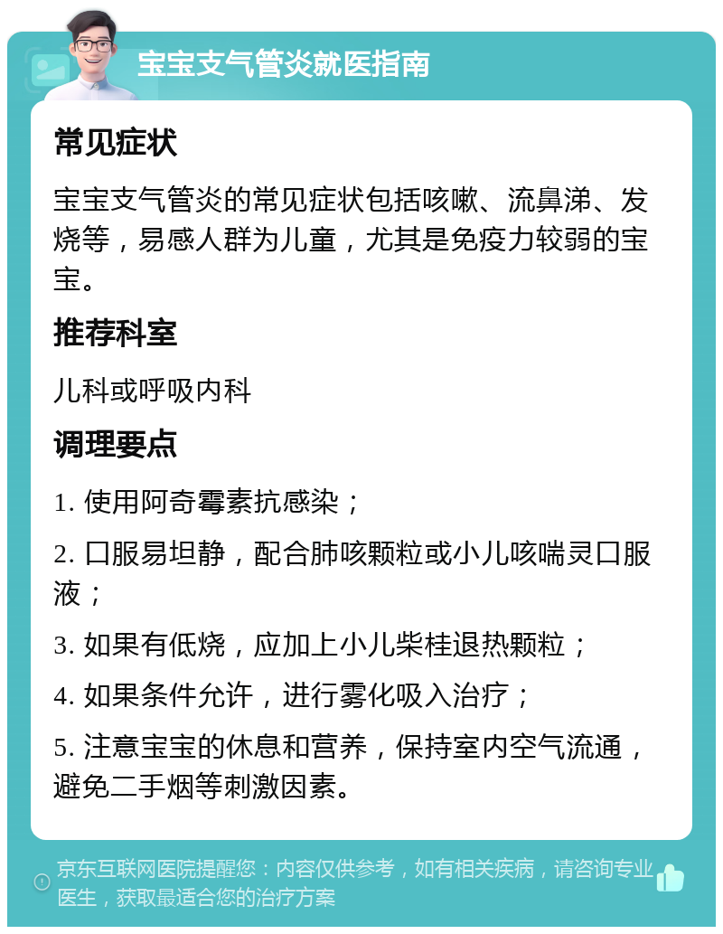 宝宝支气管炎就医指南 常见症状 宝宝支气管炎的常见症状包括咳嗽、流鼻涕、发烧等，易感人群为儿童，尤其是免疫力较弱的宝宝。 推荐科室 儿科或呼吸内科 调理要点 1. 使用阿奇霉素抗感染； 2. 口服易坦静，配合肺咳颗粒或小儿咳喘灵口服液； 3. 如果有低烧，应加上小儿柴桂退热颗粒； 4. 如果条件允许，进行雾化吸入治疗； 5. 注意宝宝的休息和营养，保持室内空气流通，避免二手烟等刺激因素。