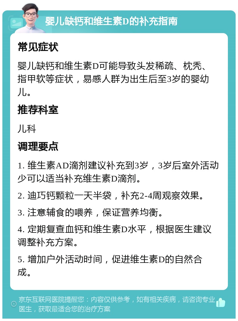 婴儿缺钙和维生素D的补充指南 常见症状 婴儿缺钙和维生素D可能导致头发稀疏、枕秃、指甲软等症状，易感人群为出生后至3岁的婴幼儿。 推荐科室 儿科 调理要点 1. 维生素AD滴剂建议补充到3岁，3岁后室外活动少可以适当补充维生素D滴剂。 2. 迪巧钙颗粒一天半袋，补充2-4周观察效果。 3. 注意辅食的喂养，保证营养均衡。 4. 定期复查血钙和维生素D水平，根据医生建议调整补充方案。 5. 增加户外活动时间，促进维生素D的自然合成。