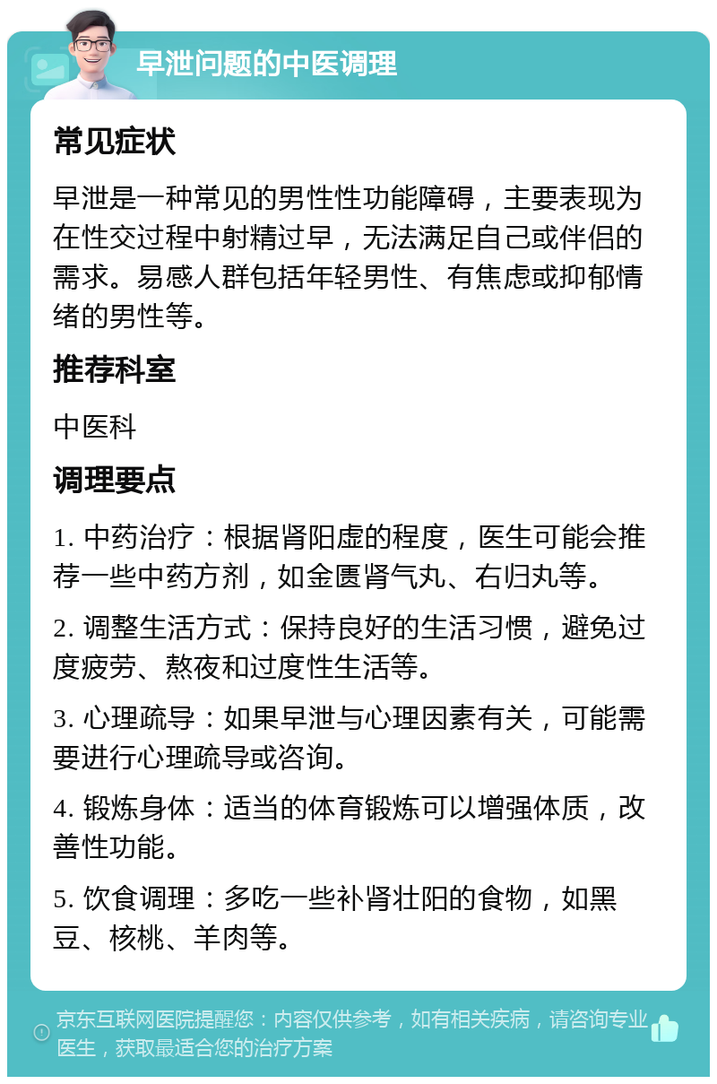 早泄问题的中医调理 常见症状 早泄是一种常见的男性性功能障碍，主要表现为在性交过程中射精过早，无法满足自己或伴侣的需求。易感人群包括年轻男性、有焦虑或抑郁情绪的男性等。 推荐科室 中医科 调理要点 1. 中药治疗：根据肾阳虚的程度，医生可能会推荐一些中药方剂，如金匮肾气丸、右归丸等。 2. 调整生活方式：保持良好的生活习惯，避免过度疲劳、熬夜和过度性生活等。 3. 心理疏导：如果早泄与心理因素有关，可能需要进行心理疏导或咨询。 4. 锻炼身体：适当的体育锻炼可以增强体质，改善性功能。 5. 饮食调理：多吃一些补肾壮阳的食物，如黑豆、核桃、羊肉等。