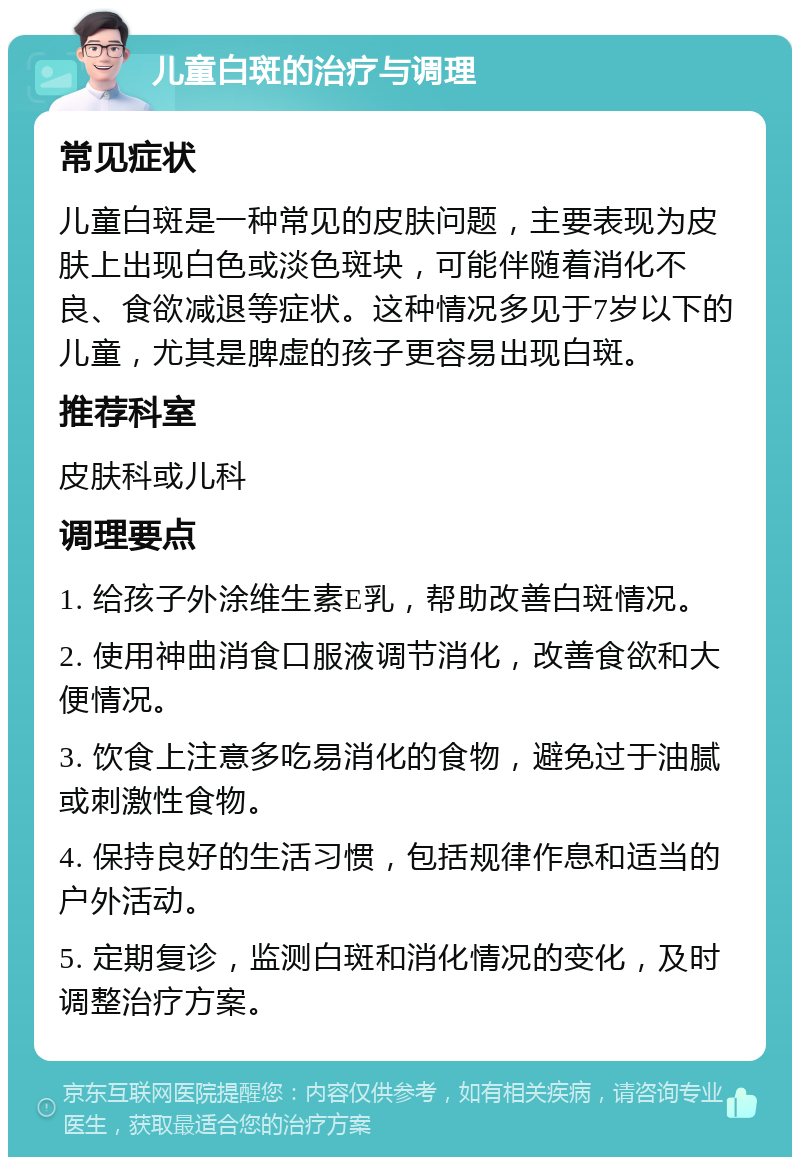 儿童白斑的治疗与调理 常见症状 儿童白斑是一种常见的皮肤问题，主要表现为皮肤上出现白色或淡色斑块，可能伴随着消化不良、食欲减退等症状。这种情况多见于7岁以下的儿童，尤其是脾虚的孩子更容易出现白斑。 推荐科室 皮肤科或儿科 调理要点 1. 给孩子外涂维生素E乳，帮助改善白斑情况。 2. 使用神曲消食口服液调节消化，改善食欲和大便情况。 3. 饮食上注意多吃易消化的食物，避免过于油腻或刺激性食物。 4. 保持良好的生活习惯，包括规律作息和适当的户外活动。 5. 定期复诊，监测白斑和消化情况的变化，及时调整治疗方案。