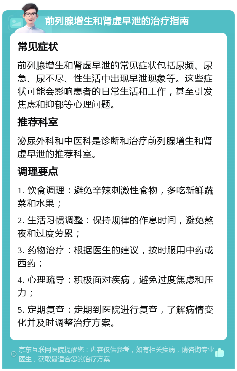 前列腺增生和肾虚早泄的治疗指南 常见症状 前列腺增生和肾虚早泄的常见症状包括尿频、尿急、尿不尽、性生活中出现早泄现象等。这些症状可能会影响患者的日常生活和工作，甚至引发焦虑和抑郁等心理问题。 推荐科室 泌尿外科和中医科是诊断和治疗前列腺增生和肾虚早泄的推荐科室。 调理要点 1. 饮食调理：避免辛辣刺激性食物，多吃新鲜蔬菜和水果； 2. 生活习惯调整：保持规律的作息时间，避免熬夜和过度劳累； 3. 药物治疗：根据医生的建议，按时服用中药或西药； 4. 心理疏导：积极面对疾病，避免过度焦虑和压力； 5. 定期复查：定期到医院进行复查，了解病情变化并及时调整治疗方案。