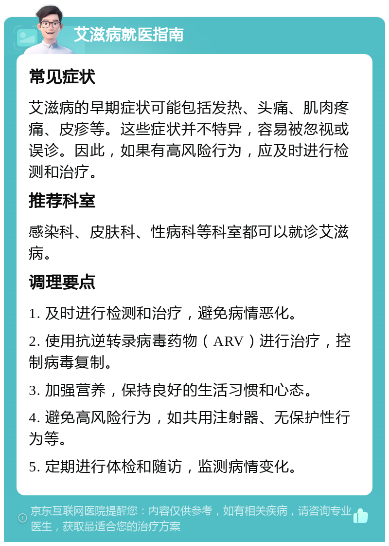 艾滋病就医指南 常见症状 艾滋病的早期症状可能包括发热、头痛、肌肉疼痛、皮疹等。这些症状并不特异，容易被忽视或误诊。因此，如果有高风险行为，应及时进行检测和治疗。 推荐科室 感染科、皮肤科、性病科等科室都可以就诊艾滋病。 调理要点 1. 及时进行检测和治疗，避免病情恶化。 2. 使用抗逆转录病毒药物（ARV）进行治疗，控制病毒复制。 3. 加强营养，保持良好的生活习惯和心态。 4. 避免高风险行为，如共用注射器、无保护性行为等。 5. 定期进行体检和随访，监测病情变化。