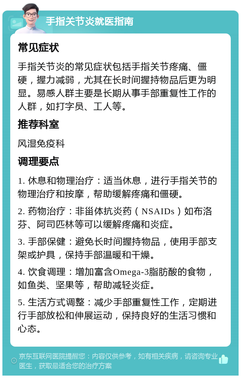 手指关节炎就医指南 常见症状 手指关节炎的常见症状包括手指关节疼痛、僵硬，握力减弱，尤其在长时间握持物品后更为明显。易感人群主要是长期从事手部重复性工作的人群，如打字员、工人等。 推荐科室 风湿免疫科 调理要点 1. 休息和物理治疗：适当休息，进行手指关节的物理治疗和按摩，帮助缓解疼痛和僵硬。 2. 药物治疗：非甾体抗炎药（NSAIDs）如布洛芬、阿司匹林等可以缓解疼痛和炎症。 3. 手部保健：避免长时间握持物品，使用手部支架或护具，保持手部温暖和干燥。 4. 饮食调理：增加富含Omega-3脂肪酸的食物，如鱼类、坚果等，帮助减轻炎症。 5. 生活方式调整：减少手部重复性工作，定期进行手部放松和伸展运动，保持良好的生活习惯和心态。