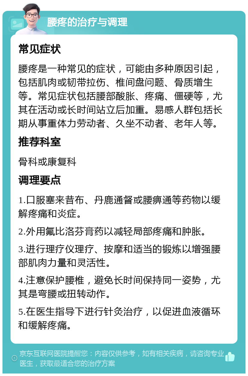 腰疼的治疗与调理 常见症状 腰疼是一种常见的症状，可能由多种原因引起，包括肌肉或韧带拉伤、椎间盘问题、骨质增生等。常见症状包括腰部酸胀、疼痛、僵硬等，尤其在活动或长时间站立后加重。易感人群包括长期从事重体力劳动者、久坐不动者、老年人等。 推荐科室 骨科或康复科 调理要点 1.口服塞来昔布、丹鹿通督或腰痹通等药物以缓解疼痛和炎症。 2.外用氟比洛芬膏药以减轻局部疼痛和肿胀。 3.进行理疗仪理疗、按摩和适当的锻炼以增强腰部肌肉力量和灵活性。 4.注意保护腰椎，避免长时间保持同一姿势，尤其是弯腰或扭转动作。 5.在医生指导下进行针灸治疗，以促进血液循环和缓解疼痛。