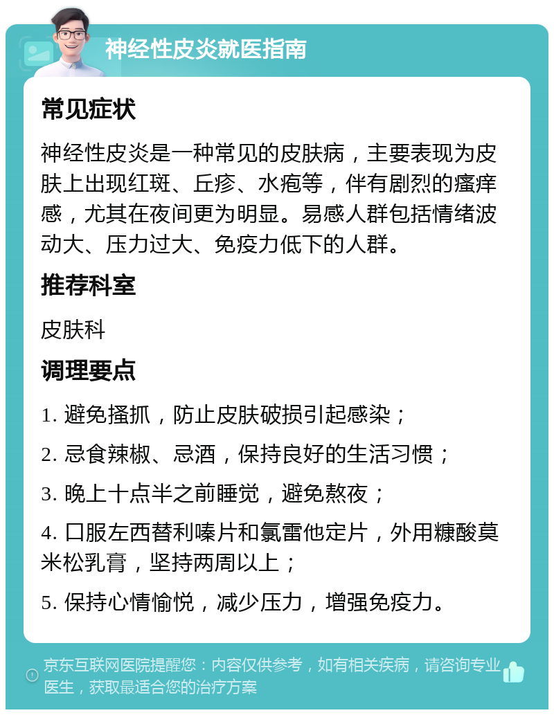 神经性皮炎就医指南 常见症状 神经性皮炎是一种常见的皮肤病，主要表现为皮肤上出现红斑、丘疹、水疱等，伴有剧烈的瘙痒感，尤其在夜间更为明显。易感人群包括情绪波动大、压力过大、免疫力低下的人群。 推荐科室 皮肤科 调理要点 1. 避免搔抓，防止皮肤破损引起感染； 2. 忌食辣椒、忌酒，保持良好的生活习惯； 3. 晚上十点半之前睡觉，避免熬夜； 4. 口服左西替利嗪片和氯雷他定片，外用糠酸莫米松乳膏，坚持两周以上； 5. 保持心情愉悦，减少压力，增强免疫力。