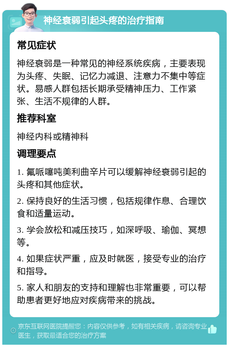 神经衰弱引起头疼的治疗指南 常见症状 神经衰弱是一种常见的神经系统疾病，主要表现为头疼、失眠、记忆力减退、注意力不集中等症状。易感人群包括长期承受精神压力、工作紧张、生活不规律的人群。 推荐科室 神经内科或精神科 调理要点 1. 氟哌噻吨美利曲辛片可以缓解神经衰弱引起的头疼和其他症状。 2. 保持良好的生活习惯，包括规律作息、合理饮食和适量运动。 3. 学会放松和减压技巧，如深呼吸、瑜伽、冥想等。 4. 如果症状严重，应及时就医，接受专业的治疗和指导。 5. 家人和朋友的支持和理解也非常重要，可以帮助患者更好地应对疾病带来的挑战。