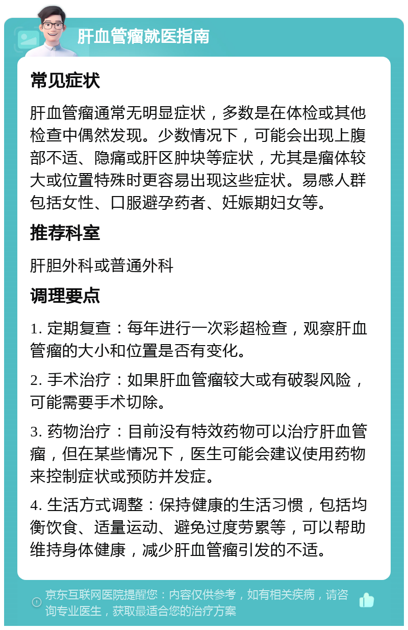 肝血管瘤就医指南 常见症状 肝血管瘤通常无明显症状，多数是在体检或其他检查中偶然发现。少数情况下，可能会出现上腹部不适、隐痛或肝区肿块等症状，尤其是瘤体较大或位置特殊时更容易出现这些症状。易感人群包括女性、口服避孕药者、妊娠期妇女等。 推荐科室 肝胆外科或普通外科 调理要点 1. 定期复查：每年进行一次彩超检查，观察肝血管瘤的大小和位置是否有变化。 2. 手术治疗：如果肝血管瘤较大或有破裂风险，可能需要手术切除。 3. 药物治疗：目前没有特效药物可以治疗肝血管瘤，但在某些情况下，医生可能会建议使用药物来控制症状或预防并发症。 4. 生活方式调整：保持健康的生活习惯，包括均衡饮食、适量运动、避免过度劳累等，可以帮助维持身体健康，减少肝血管瘤引发的不适。