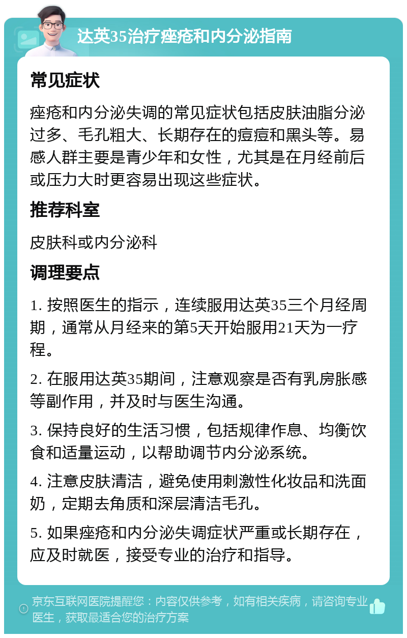 达英35治疗痤疮和内分泌指南 常见症状 痤疮和内分泌失调的常见症状包括皮肤油脂分泌过多、毛孔粗大、长期存在的痘痘和黑头等。易感人群主要是青少年和女性，尤其是在月经前后或压力大时更容易出现这些症状。 推荐科室 皮肤科或内分泌科 调理要点 1. 按照医生的指示，连续服用达英35三个月经周期，通常从月经来的第5天开始服用21天为一疗程。 2. 在服用达英35期间，注意观察是否有乳房胀感等副作用，并及时与医生沟通。 3. 保持良好的生活习惯，包括规律作息、均衡饮食和适量运动，以帮助调节内分泌系统。 4. 注意皮肤清洁，避免使用刺激性化妆品和洗面奶，定期去角质和深层清洁毛孔。 5. 如果痤疮和内分泌失调症状严重或长期存在，应及时就医，接受专业的治疗和指导。