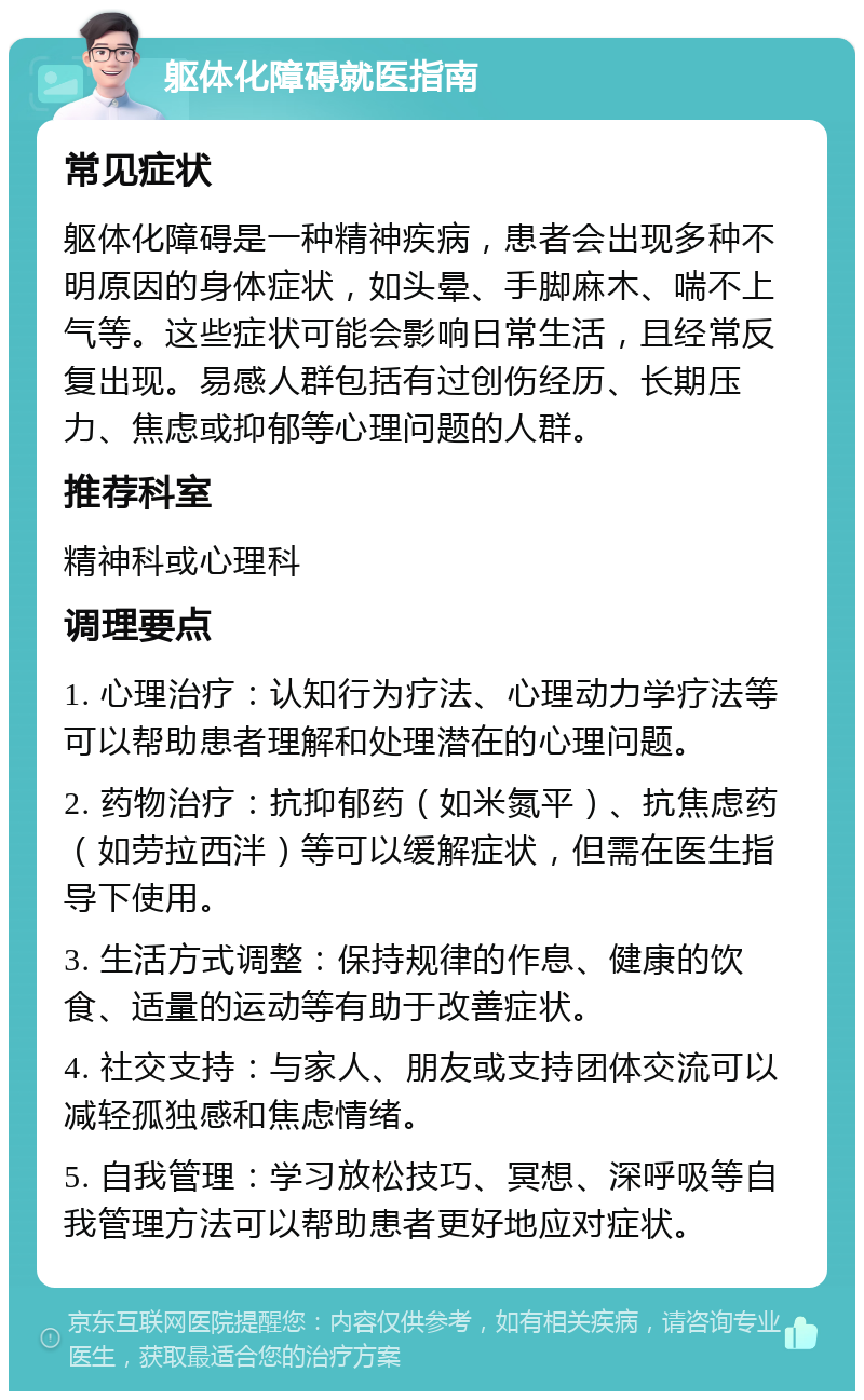 躯体化障碍就医指南 常见症状 躯体化障碍是一种精神疾病，患者会出现多种不明原因的身体症状，如头晕、手脚麻木、喘不上气等。这些症状可能会影响日常生活，且经常反复出现。易感人群包括有过创伤经历、长期压力、焦虑或抑郁等心理问题的人群。 推荐科室 精神科或心理科 调理要点 1. 心理治疗：认知行为疗法、心理动力学疗法等可以帮助患者理解和处理潜在的心理问题。 2. 药物治疗：抗抑郁药（如米氮平）、抗焦虑药（如劳拉西泮）等可以缓解症状，但需在医生指导下使用。 3. 生活方式调整：保持规律的作息、健康的饮食、适量的运动等有助于改善症状。 4. 社交支持：与家人、朋友或支持团体交流可以减轻孤独感和焦虑情绪。 5. 自我管理：学习放松技巧、冥想、深呼吸等自我管理方法可以帮助患者更好地应对症状。