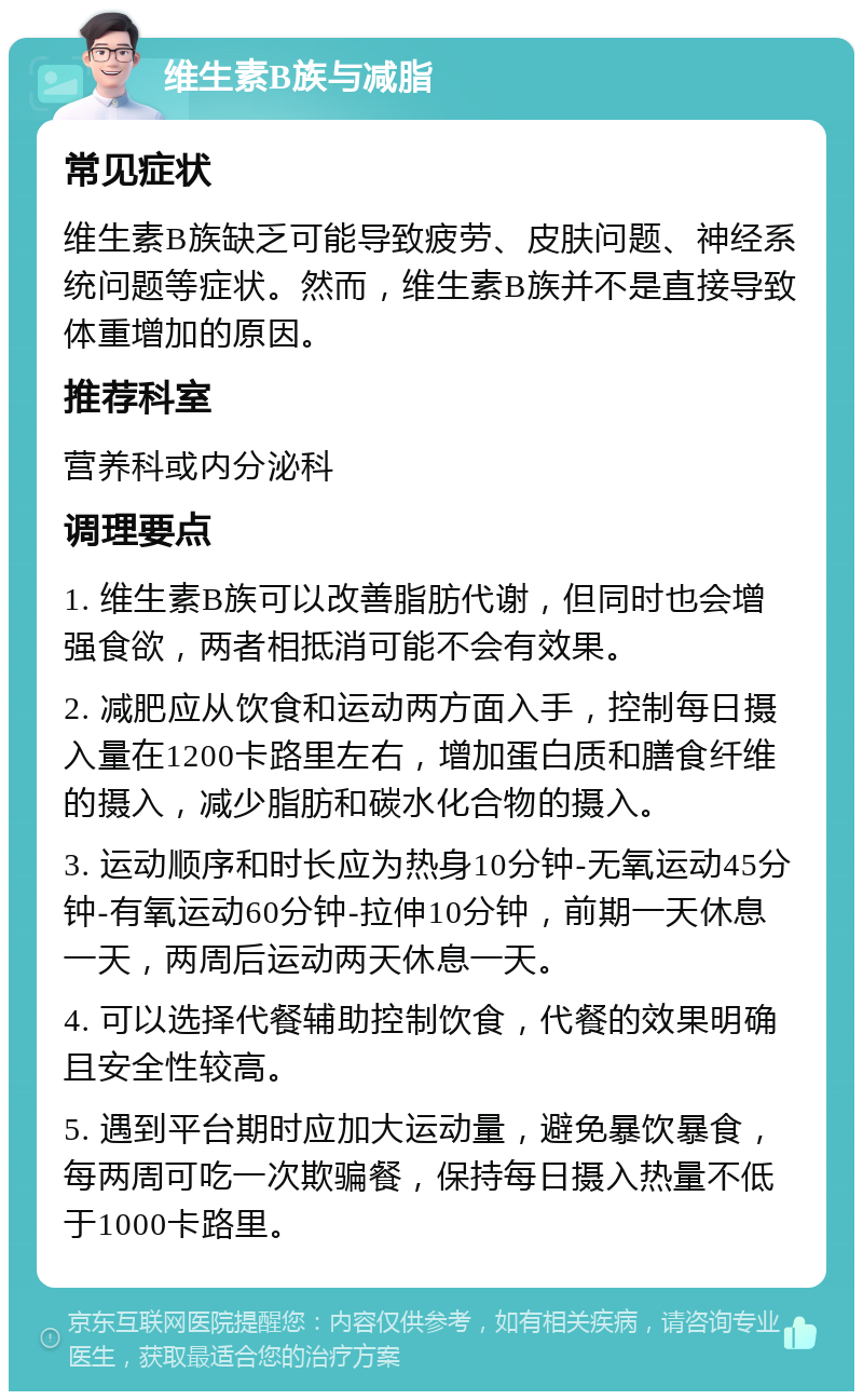 维生素B族与减脂 常见症状 维生素B族缺乏可能导致疲劳、皮肤问题、神经系统问题等症状。然而，维生素B族并不是直接导致体重增加的原因。 推荐科室 营养科或内分泌科 调理要点 1. 维生素B族可以改善脂肪代谢，但同时也会增强食欲，两者相抵消可能不会有效果。 2. 减肥应从饮食和运动两方面入手，控制每日摄入量在1200卡路里左右，增加蛋白质和膳食纤维的摄入，减少脂肪和碳水化合物的摄入。 3. 运动顺序和时长应为热身10分钟-无氧运动45分钟-有氧运动60分钟-拉伸10分钟，前期一天休息一天，两周后运动两天休息一天。 4. 可以选择代餐辅助控制饮食，代餐的效果明确且安全性较高。 5. 遇到平台期时应加大运动量，避免暴饮暴食，每两周可吃一次欺骗餐，保持每日摄入热量不低于1000卡路里。