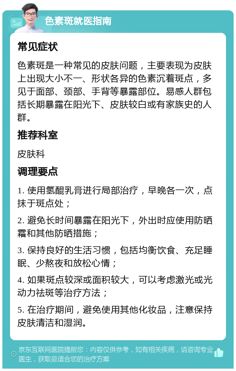 色素斑就医指南 常见症状 色素斑是一种常见的皮肤问题，主要表现为皮肤上出现大小不一、形状各异的色素沉着斑点，多见于面部、颈部、手背等暴露部位。易感人群包括长期暴露在阳光下、皮肤较白或有家族史的人群。 推荐科室 皮肤科 调理要点 1. 使用氢醌乳膏进行局部治疗，早晚各一次，点抹于斑点处； 2. 避免长时间暴露在阳光下，外出时应使用防晒霜和其他防晒措施； 3. 保持良好的生活习惯，包括均衡饮食、充足睡眠、少熬夜和放松心情； 4. 如果斑点较深或面积较大，可以考虑激光或光动力祛斑等治疗方法； 5. 在治疗期间，避免使用其他化妆品，注意保持皮肤清洁和湿润。