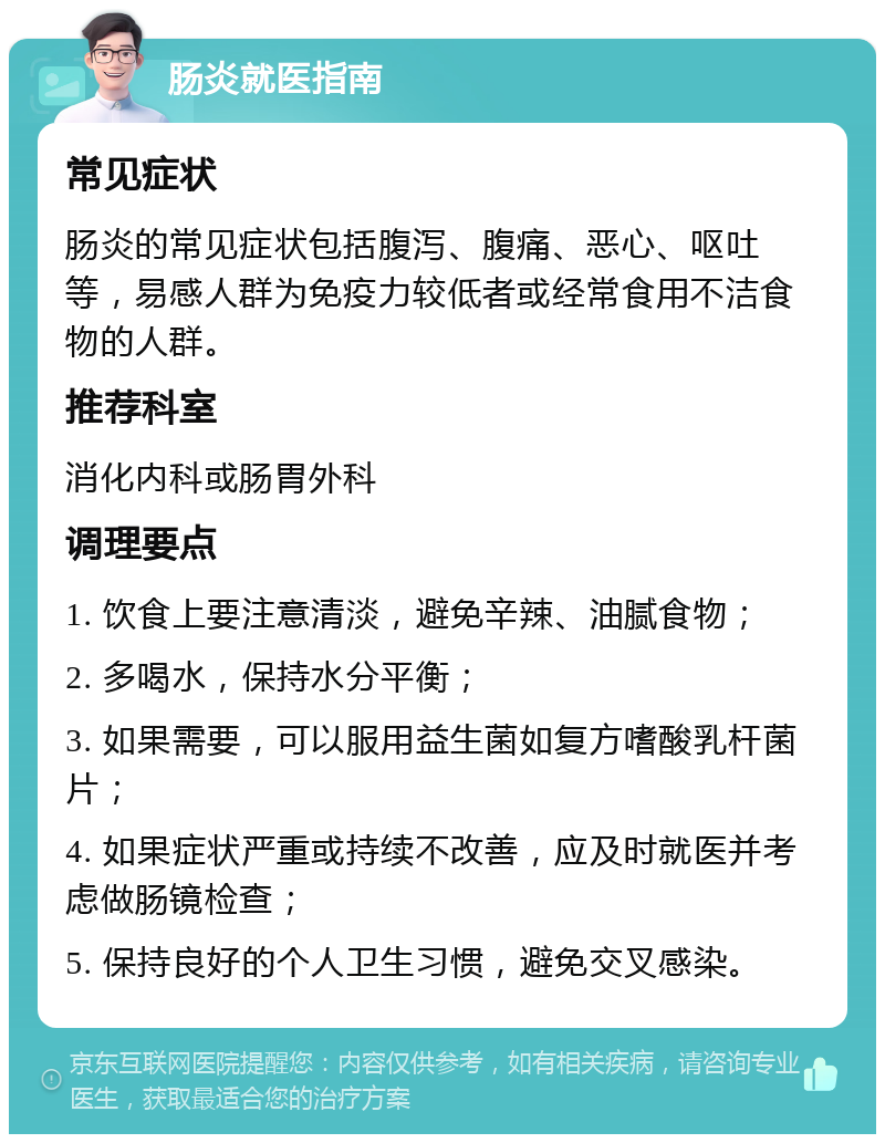 肠炎就医指南 常见症状 肠炎的常见症状包括腹泻、腹痛、恶心、呕吐等，易感人群为免疫力较低者或经常食用不洁食物的人群。 推荐科室 消化内科或肠胃外科 调理要点 1. 饮食上要注意清淡，避免辛辣、油腻食物； 2. 多喝水，保持水分平衡； 3. 如果需要，可以服用益生菌如复方嗜酸乳杆菌片； 4. 如果症状严重或持续不改善，应及时就医并考虑做肠镜检查； 5. 保持良好的个人卫生习惯，避免交叉感染。