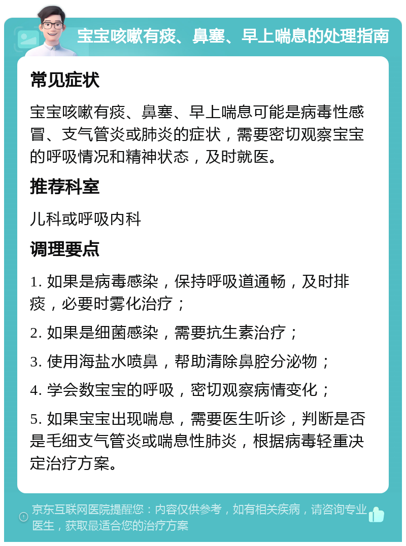 宝宝咳嗽有痰、鼻塞、早上喘息的处理指南 常见症状 宝宝咳嗽有痰、鼻塞、早上喘息可能是病毒性感冒、支气管炎或肺炎的症状，需要密切观察宝宝的呼吸情况和精神状态，及时就医。 推荐科室 儿科或呼吸内科 调理要点 1. 如果是病毒感染，保持呼吸道通畅，及时排痰，必要时雾化治疗； 2. 如果是细菌感染，需要抗生素治疗； 3. 使用海盐水喷鼻，帮助清除鼻腔分泌物； 4. 学会数宝宝的呼吸，密切观察病情变化； 5. 如果宝宝出现喘息，需要医生听诊，判断是否是毛细支气管炎或喘息性肺炎，根据病毒轻重决定治疗方案。