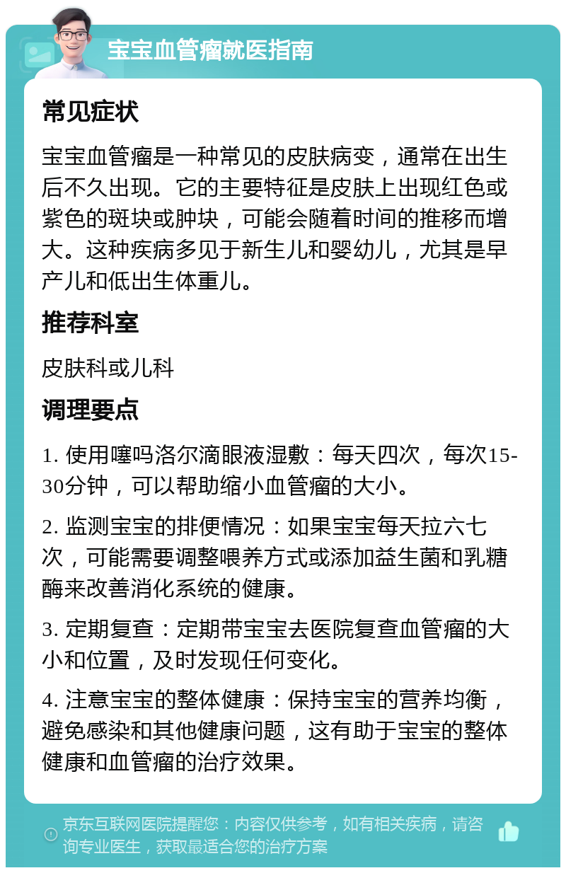 宝宝血管瘤就医指南 常见症状 宝宝血管瘤是一种常见的皮肤病变，通常在出生后不久出现。它的主要特征是皮肤上出现红色或紫色的斑块或肿块，可能会随着时间的推移而增大。这种疾病多见于新生儿和婴幼儿，尤其是早产儿和低出生体重儿。 推荐科室 皮肤科或儿科 调理要点 1. 使用噻吗洛尔滴眼液湿敷：每天四次，每次15-30分钟，可以帮助缩小血管瘤的大小。 2. 监测宝宝的排便情况：如果宝宝每天拉六七次，可能需要调整喂养方式或添加益生菌和乳糖酶来改善消化系统的健康。 3. 定期复查：定期带宝宝去医院复查血管瘤的大小和位置，及时发现任何变化。 4. 注意宝宝的整体健康：保持宝宝的营养均衡，避免感染和其他健康问题，这有助于宝宝的整体健康和血管瘤的治疗效果。