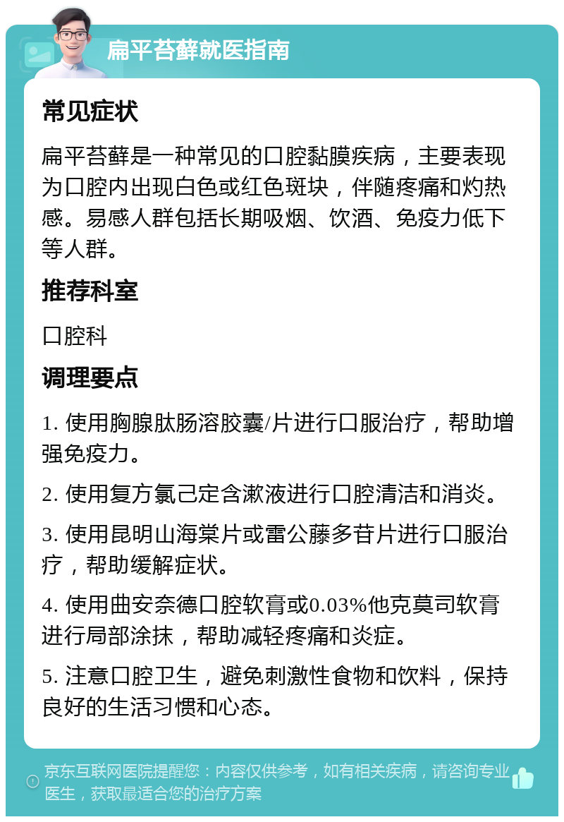 扁平苔藓就医指南 常见症状 扁平苔藓是一种常见的口腔黏膜疾病，主要表现为口腔内出现白色或红色斑块，伴随疼痛和灼热感。易感人群包括长期吸烟、饮酒、免疫力低下等人群。 推荐科室 口腔科 调理要点 1. 使用胸腺肽肠溶胶囊/片进行口服治疗，帮助增强免疫力。 2. 使用复方氯己定含漱液进行口腔清洁和消炎。 3. 使用昆明山海棠片或雷公藤多苷片进行口服治疗，帮助缓解症状。 4. 使用曲安奈德口腔软膏或0.03%他克莫司软膏进行局部涂抹，帮助减轻疼痛和炎症。 5. 注意口腔卫生，避免刺激性食物和饮料，保持良好的生活习惯和心态。