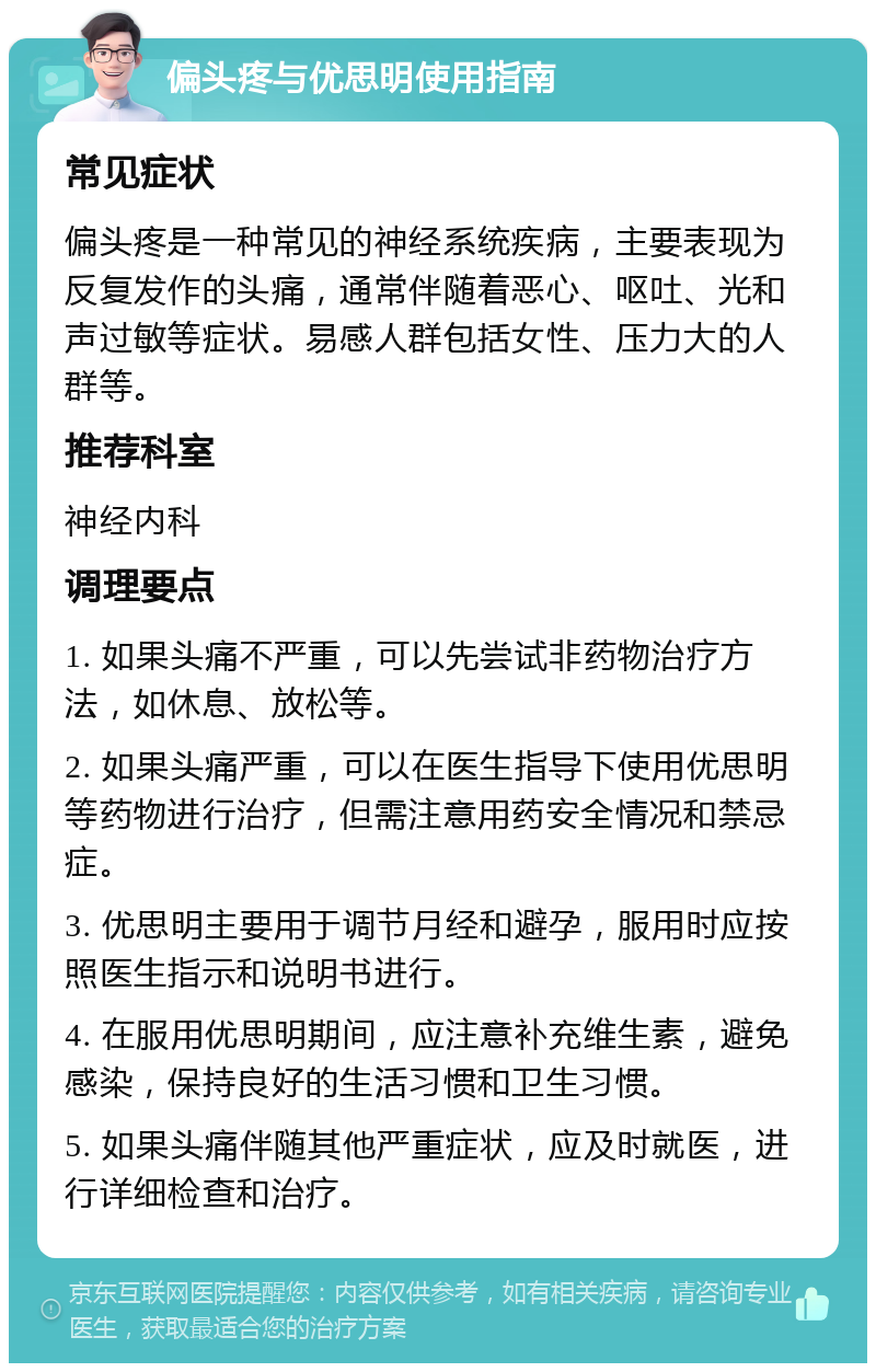 偏头疼与优思明使用指南 常见症状 偏头疼是一种常见的神经系统疾病，主要表现为反复发作的头痛，通常伴随着恶心、呕吐、光和声过敏等症状。易感人群包括女性、压力大的人群等。 推荐科室 神经内科 调理要点 1. 如果头痛不严重，可以先尝试非药物治疗方法，如休息、放松等。 2. 如果头痛严重，可以在医生指导下使用优思明等药物进行治疗，但需注意用药安全情况和禁忌症。 3. 优思明主要用于调节月经和避孕，服用时应按照医生指示和说明书进行。 4. 在服用优思明期间，应注意补充维生素，避免感染，保持良好的生活习惯和卫生习惯。 5. 如果头痛伴随其他严重症状，应及时就医，进行详细检查和治疗。