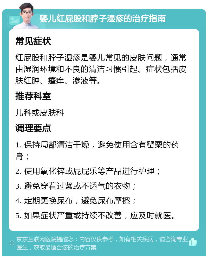 婴儿红屁股和脖子湿疹的治疗指南 常见症状 红屁股和脖子湿疹是婴儿常见的皮肤问题，通常由湿润环境和不良的清洁习惯引起。症状包括皮肤红肿、瘙痒、渗液等。 推荐科室 儿科或皮肤科 调理要点 1. 保持局部清洁干燥，避免使用含有罂粟的药膏； 2. 使用氧化锌或屁屁乐等产品进行护理； 3. 避免穿着过紧或不透气的衣物； 4. 定期更换尿布，避免尿布摩擦； 5. 如果症状严重或持续不改善，应及时就医。