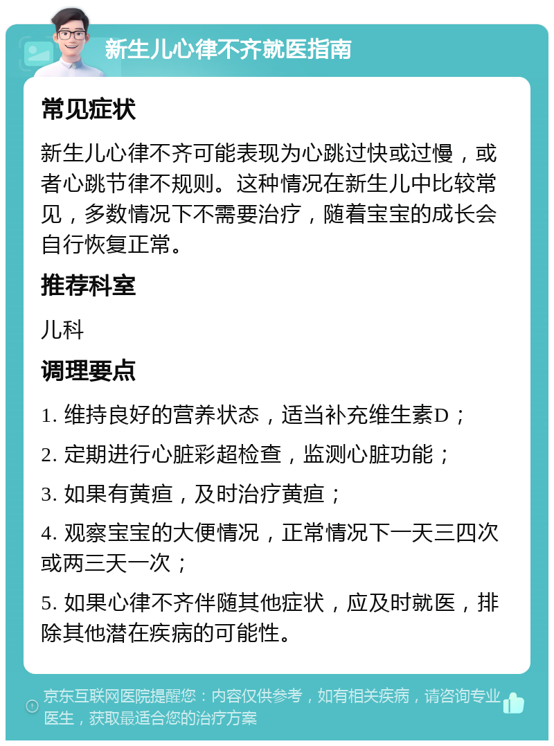 新生儿心律不齐就医指南 常见症状 新生儿心律不齐可能表现为心跳过快或过慢，或者心跳节律不规则。这种情况在新生儿中比较常见，多数情况下不需要治疗，随着宝宝的成长会自行恢复正常。 推荐科室 儿科 调理要点 1. 维持良好的营养状态，适当补充维生素D； 2. 定期进行心脏彩超检查，监测心脏功能； 3. 如果有黄疸，及时治疗黄疸； 4. 观察宝宝的大便情况，正常情况下一天三四次或两三天一次； 5. 如果心律不齐伴随其他症状，应及时就医，排除其他潜在疾病的可能性。