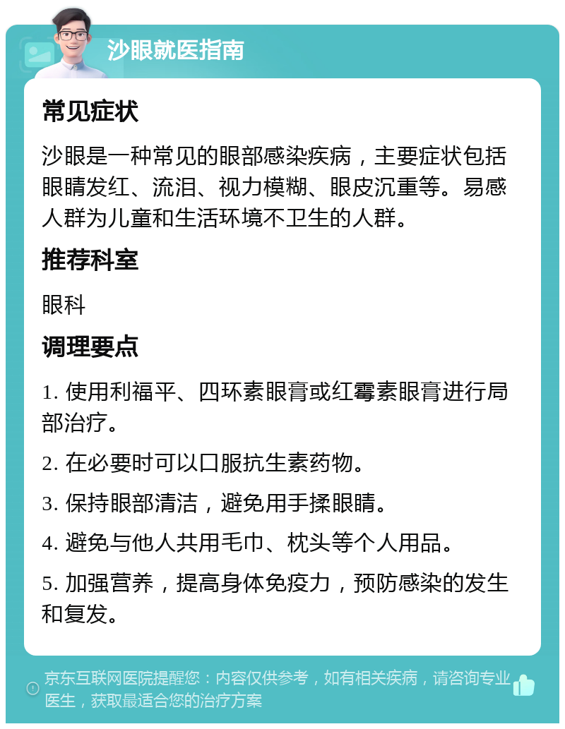 沙眼就医指南 常见症状 沙眼是一种常见的眼部感染疾病，主要症状包括眼睛发红、流泪、视力模糊、眼皮沉重等。易感人群为儿童和生活环境不卫生的人群。 推荐科室 眼科 调理要点 1. 使用利福平、四环素眼膏或红霉素眼膏进行局部治疗。 2. 在必要时可以口服抗生素药物。 3. 保持眼部清洁，避免用手揉眼睛。 4. 避免与他人共用毛巾、枕头等个人用品。 5. 加强营养，提高身体免疫力，预防感染的发生和复发。