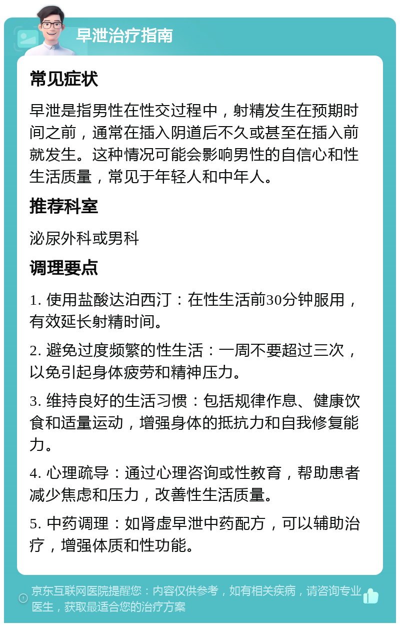 早泄治疗指南 常见症状 早泄是指男性在性交过程中，射精发生在预期时间之前，通常在插入阴道后不久或甚至在插入前就发生。这种情况可能会影响男性的自信心和性生活质量，常见于年轻人和中年人。 推荐科室 泌尿外科或男科 调理要点 1. 使用盐酸达泊西汀：在性生活前30分钟服用，有效延长射精时间。 2. 避免过度频繁的性生活：一周不要超过三次，以免引起身体疲劳和精神压力。 3. 维持良好的生活习惯：包括规律作息、健康饮食和适量运动，增强身体的抵抗力和自我修复能力。 4. 心理疏导：通过心理咨询或性教育，帮助患者减少焦虑和压力，改善性生活质量。 5. 中药调理：如肾虚早泄中药配方，可以辅助治疗，增强体质和性功能。