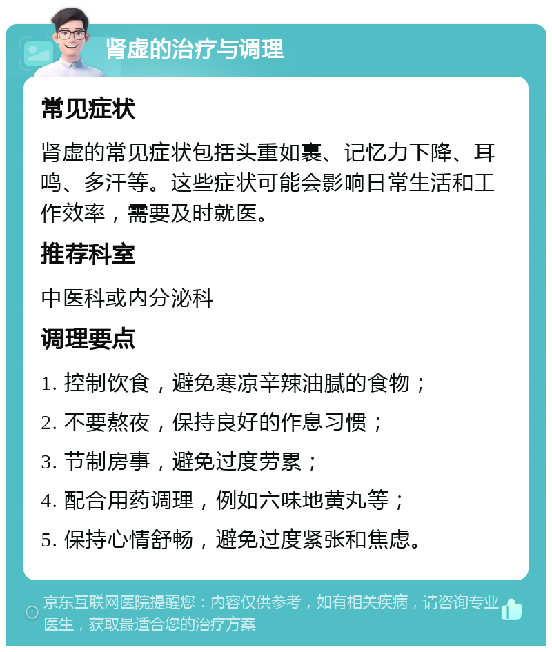 肾虚的治疗与调理 常见症状 肾虚的常见症状包括头重如裹、记忆力下降、耳鸣、多汗等。这些症状可能会影响日常生活和工作效率，需要及时就医。 推荐科室 中医科或内分泌科 调理要点 1. 控制饮食，避免寒凉辛辣油腻的食物； 2. 不要熬夜，保持良好的作息习惯； 3. 节制房事，避免过度劳累； 4. 配合用药调理，例如六味地黄丸等； 5. 保持心情舒畅，避免过度紧张和焦虑。